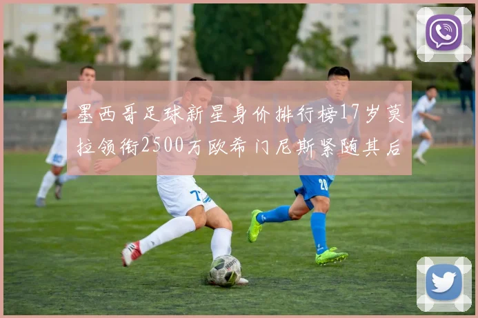 墨西哥足球新星身价排行榜17岁莫拉领衔2500万欧希门尼斯紧随其后